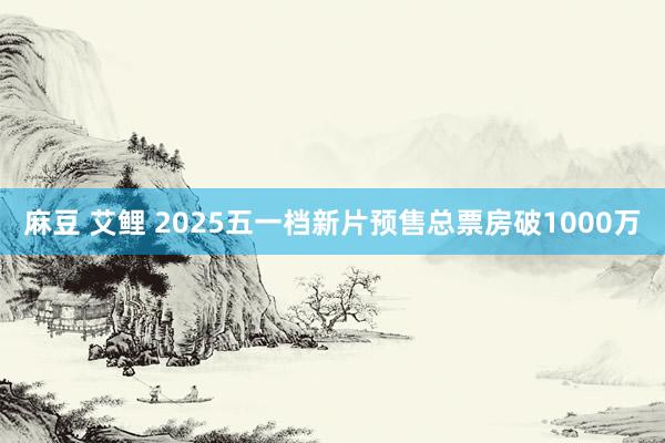 麻豆 艾鲤 2025五一档新片预售总票房破1000万