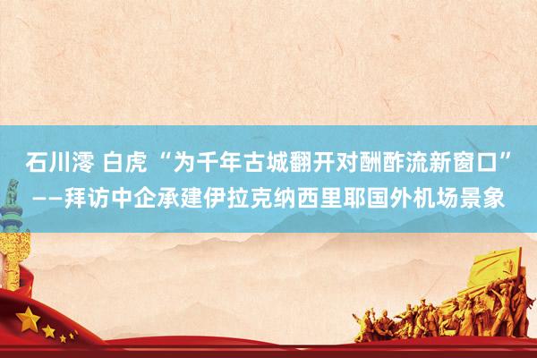 石川澪 白虎 “为千年古城翻开对酬酢流新窗口”——拜访中企承建伊拉克纳西里耶国外机场景象