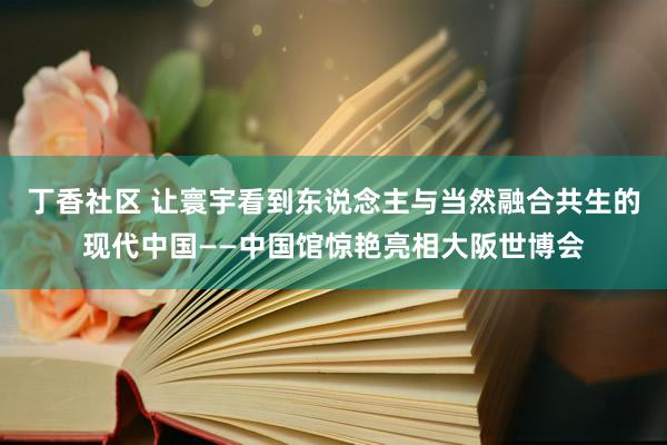 丁香社区 让寰宇看到东说念主与当然融合共生的现代中国——中国馆惊艳亮相大阪世博会