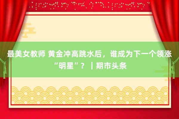 最美女教师 黄金冲高跳水后，谁成为下一个领涨“明星”？｜期市头条