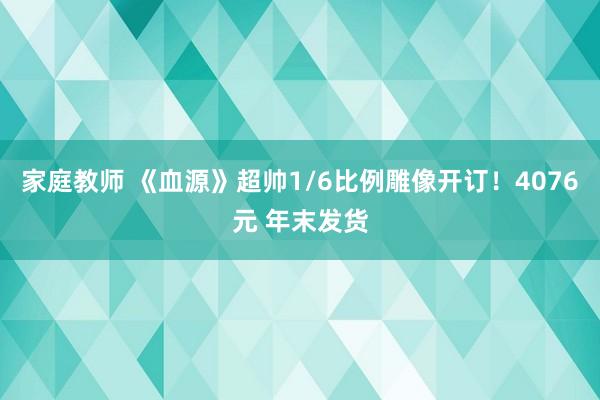 家庭教师 《血源》超帅1/6比例雕像开订！4076元 年末发货