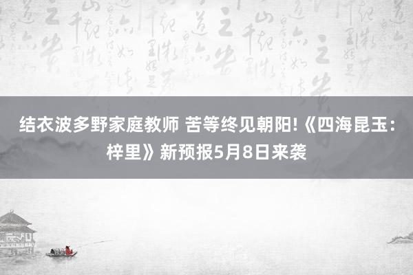 结衣波多野家庭教师 苦等终见朝阳!《四海昆玉：梓里》新预报5月8日来袭