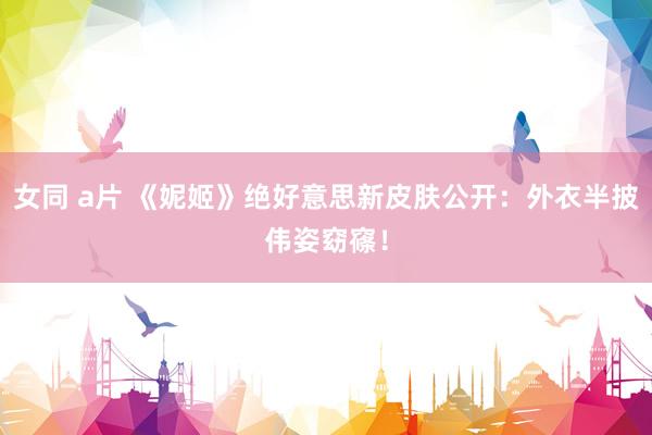 女同 a片 《妮姬》绝好意思新皮肤公开：外衣半披伟姿窈窱！