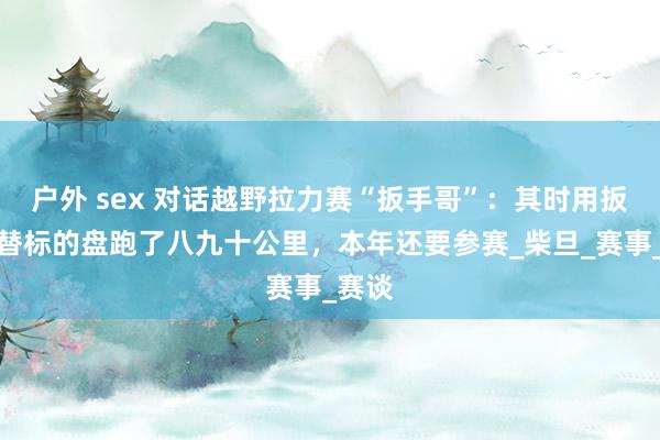 户外 sex 对话越野拉力赛“扳手哥”：其时用扳手代替标的盘跑了八九十公里，本年还要参赛_柴旦_赛事_赛谈