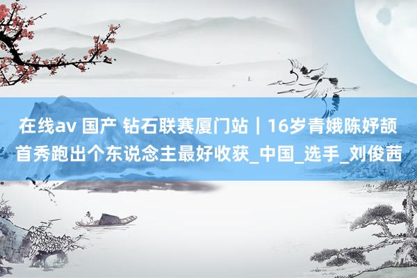 在线av 国产 钻石联赛厦门站｜16岁青娥陈妤颉首秀跑出个东说念主最好收获_中国_选手_刘俊茜