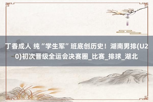丁香成人 纯“学生军”班底创历史！湖南男排(U20)初次晋级全运会决赛圈_比赛_排球_湖北