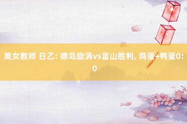 美女教师 日乙: 德岛旋涡vs富山胜利， 鸡蛋+鸭蛋0: 0
