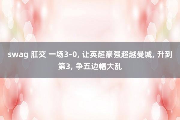 swag 肛交 一场3-0， 让英超豪强超越曼城， 升到第3， 争五边幅大乱