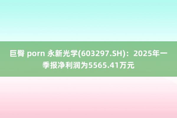 巨臀 porn 永新光学(603297.SH)：2025年一季报净利润为5565.41万元