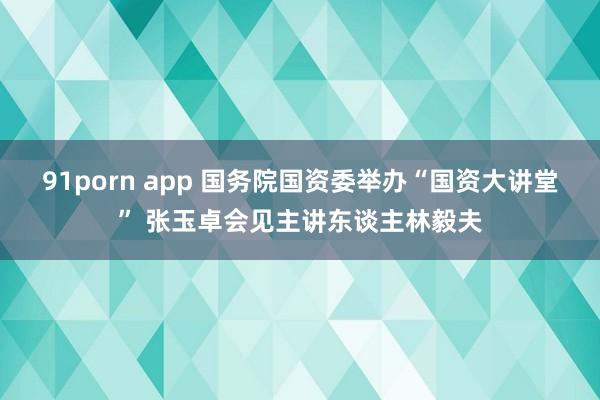 91porn app 国务院国资委举办“国资大讲堂” 张玉卓会见主讲东谈主林毅夫