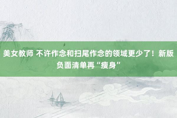 美女教师 不许作念和扫尾作念的领域更少了！新版负面清单再“瘦身”