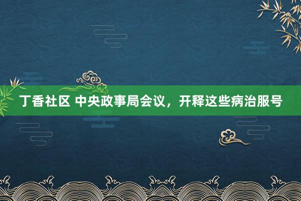 丁香社区 中央政事局会议，开释这些病治服号