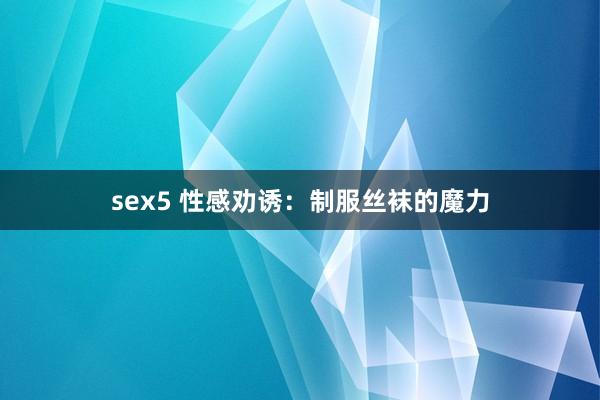 sex5 性感劝诱：制服丝袜的魔力