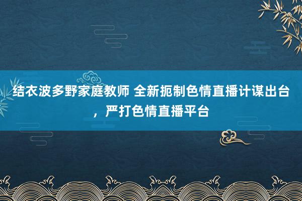 结衣波多野家庭教师 全新扼制色情直播计谋出台，严打色情直播平台