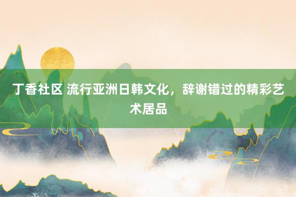 丁香社区 流行亚洲日韩文化，辞谢错过的精彩艺术居品