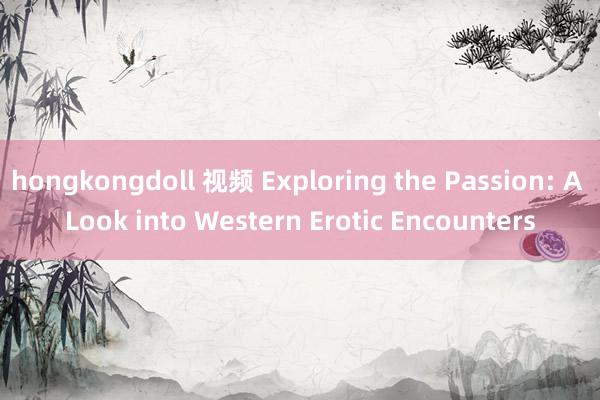 hongkongdoll 视频 Exploring the Passion: A Look into Western Erotic Encounters