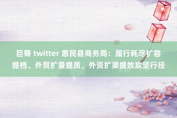巨臀 twitter 惠民县商务局：履行耗尽扩容提档、外贸扩量提质、外资扩渠提效攻坚行径