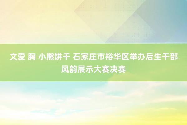 文爱 胸 小熊饼干 石家庄市裕华区举办后生干部风韵展示大赛决赛