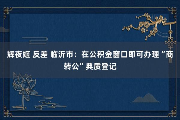 辉夜姬 反差 临沂市：在公积金窗口即可办理“商转公”典质登记