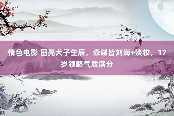 情色电影 田亮犬子生辰，森碟皆刘海+淡妆，17岁领略气质满分