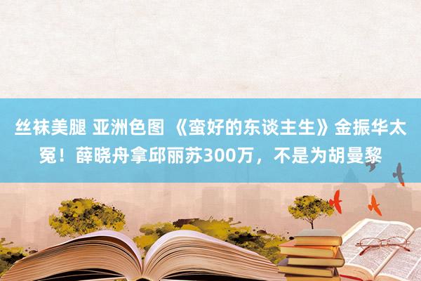丝袜美腿 亚洲色图 《蛮好的东谈主生》金振华太冤！薛晓舟拿邱丽苏300万，不是为胡曼黎