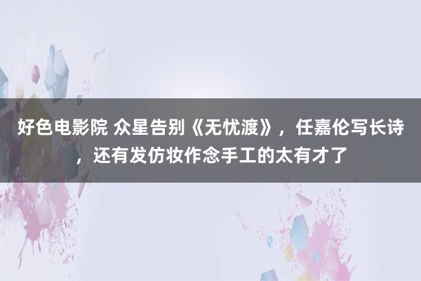 好色电影院 众星告别《无忧渡》，任嘉伦写长诗，还有发仿妆作念手工的太有才了